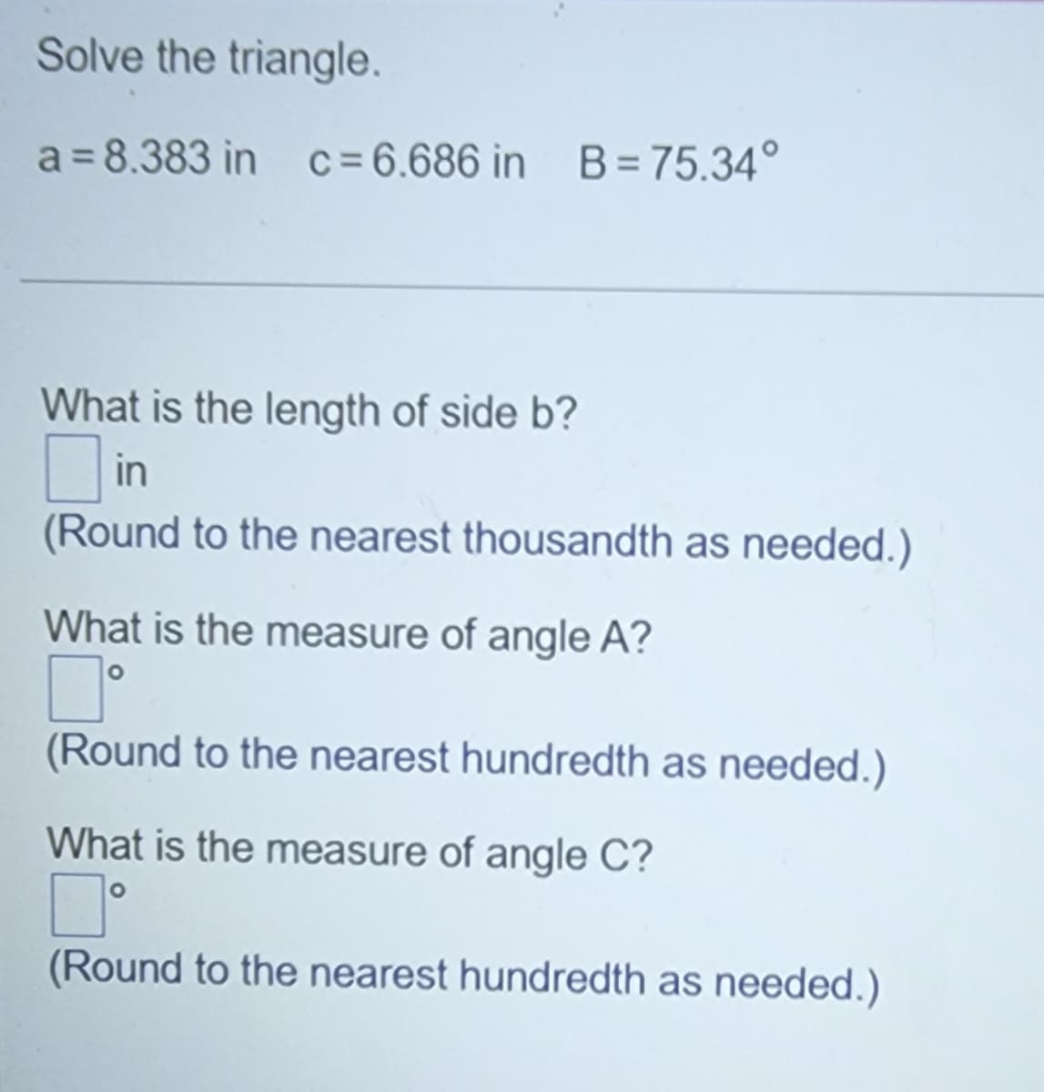 Solve the triangle.
a = 8.383 in c=6.686 in B = 75.34°
What is the length of side b?
in
(Round to the nearest thousandth as needed.)
What is the measure of angle A?
(Round to the nearest hundredth as needed.)
What is the measure of angle C?
(Round to the nearest hundredth as needed.)
