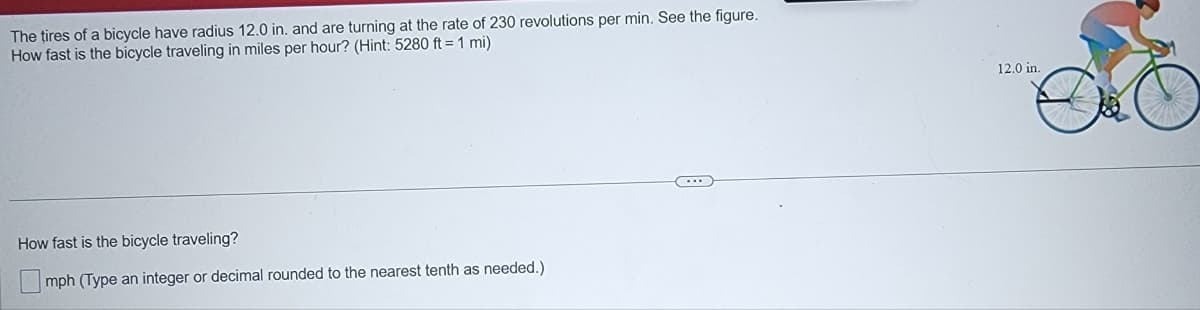 The tires of a bicycle have radius 12.0 in. and are turning at the rate of 230 revolutions per min. See the figure.
How fast is the bicycle traveling in miles per hour? (Hint: 5280 ft = 1 mi)
12.0 in.
How fast is the bicycle traveling?
mph (Type an integer or decimal rounded to the nearest tenth as needed.)
