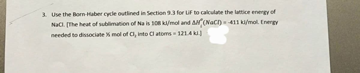 3. Use the Born-Haber cycle outlined in Section 9.3 for LiF to calculate the lattice energy of
NaCl. [The heat of sublimation of Na is 108 kJ/mol and AH (NaCl) = -411 kJ/mol. Energy
needed to dissociate ½ mol of Cl, into Cl atoms = 121.4 kJ.]
