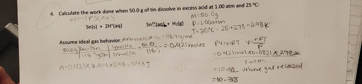4. Çalculate the work done when 50.0 g of tin dissolve in excess acid at 1.00 atm and 25 °C:
W=-1P)(AVs
M=50-0g
P=1.00atm
T= 26°C - 25+273-298k
Sn(s) + 2H*(aq)
Sn2*(aq), + H2(g)
Assume ideal gas behavior. Molarmassof Sh - |8-719/mol
ImoltH2
RT
50-0
118-7
V=
=0.421molXo.0821X29EK
50.06 Imoisn
-= 0.421moles
pV=nRT
%3D
118.795n| Imelsn
A-0121X8.314X298=1043J
| atm
=10.30L volunme gal releaseol
=10-305
