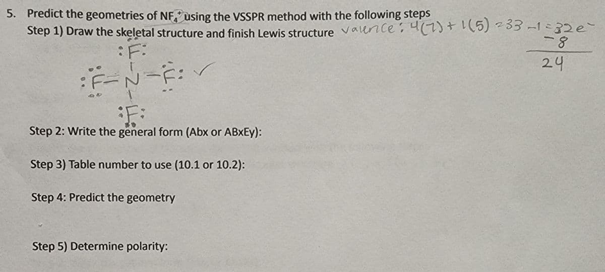 5. Predict the geometries of NF, using the VSSPR method with the following steps
Step 1) Draw the skeletal structure and finish Lewis structure valernce: 4(7)+ 1(5) -33 -1 =32e
:F:
24
Step 2: Write the general form (Abx or ABXEY):
Step 3) Table number to use (10.1 or 10.2):
Step 4: Predict the geometry
Step 5) Determine polarity:
