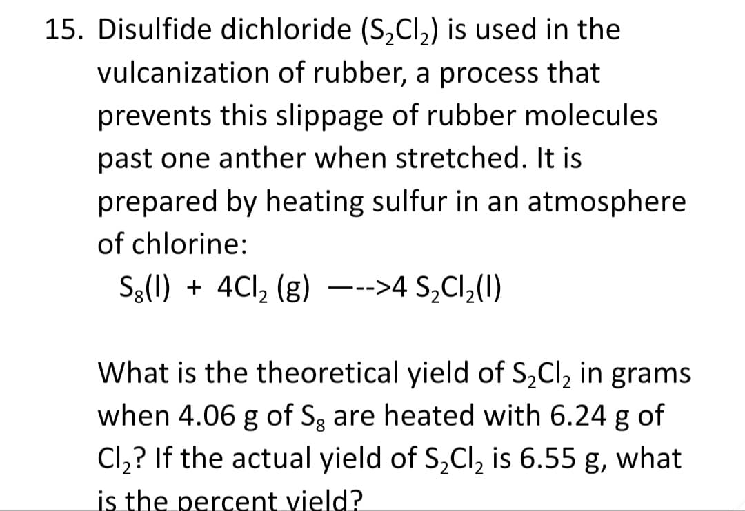 15. Disulfide dichloride (S,Cl,) is used in the
vulcanization of rubber, a process that
prevents this slippage of rubber molecules
past one anther when stretched. It is
prepared by heating sulfur in an atmosphere
of chlorine:
S3(1) + 4Cl, (g) –-->4 S¿Cl,(I)
What is the theoretical yield of S,Cl, in grams
when 4.06 g of Sg are heated with 6.24 g of
Cl,? If the actual yield of S,Cl, is 6.55 g, what
is the percent vield?
