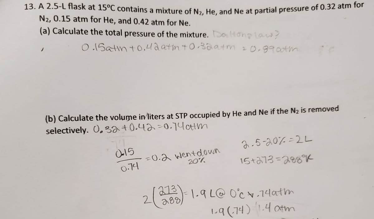 13. A 2.5-L flask at 15°C contains a mixture of Na. He and Ne at partial pressure of 0.32 atm 1or
N2, 0.15 atm for He, and 0.42 atm for Ne.
(a) Calculate the total pressure of the mixture. Daltonglas?
O1Satm t0.4a atmt032atm 20,990tm
(b) Calculate the volume in/liters at STP occupied by He and Ne if the N2 is removed
selectively. 0,32+0.423D0.14atm
2.5-20% =2L
=0.2 wentdown
20%
%3D
0.74
15+a73=288K
213)-1.9 L@ O'c.74atm
288)
2
1-9 (,74) 1.4 atm
