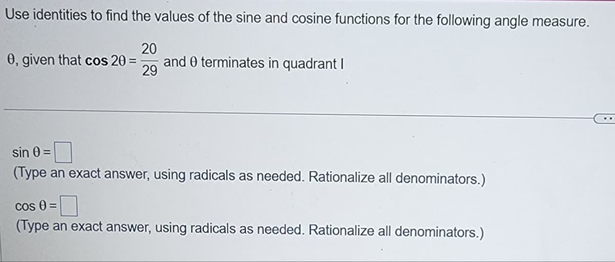 Use identities to find the values of the sine and cosine functions for the following angle measure.
20
0, given that cos 20
and 0 terminates in quadrant I
29
sin 0 =
(Type an exact answer, using radicals as needed. Rationalize all denominators.)
Cos 0 =
(Type an exact answer, using radicals as needed. Rationalize all denominators.)
