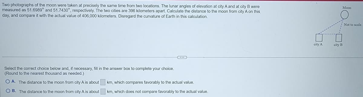 Two photographs of the moon were taken at precisely the same time from two locations. The lunar angles of elevation at city A and at city B were
measured as 51.6989° and 51.7430°, respectively. The two cities are 396 kilometers apart. Calculate the distance to the moon from city A on this
day, and compare it with the actual value of 406,000 kilometers, Disregard the curvature of Earth in this calculation.
Moon
Not to scale.
city A
city B
Select the correct choice below and, if necessary, fill in the answer box to complete your choice.
(Round to the nearest thousand as needed.)
O A. The distance to the moon from city A is about
km, which compares favorably to the actual value.
O B. The distance to the moon from city A is about
km, which does not compare favorably to the actual value.
