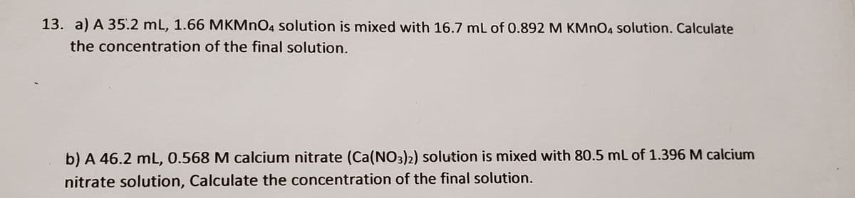 13. a) A 35.2 mL, 1.66 MKMNO4 solution is mixed with 16.7 mL of 0.892 M KMNO4 solution. Calculate
the concentration of the final solution.
b) A 46.2 mL, 0.568 M calcium nitrate (Ca(NO3)2) solution is mixed with 80.5 mL of 1.396 M calcium
nitrate solution, Calculate the concentration of the final solution.
