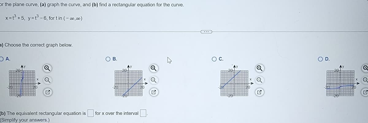 or the plane curve, (a) graph the curve, and (b) find a rectangular equation for the curve.
x=t +5, y=t-6, for t in (- 00,00)
a) Choose the correct graph below.
OA.
OB.
OC.
OD.
(b) The equivalent rectangular equation is
(Simplify your answers.)
for x over the interval
