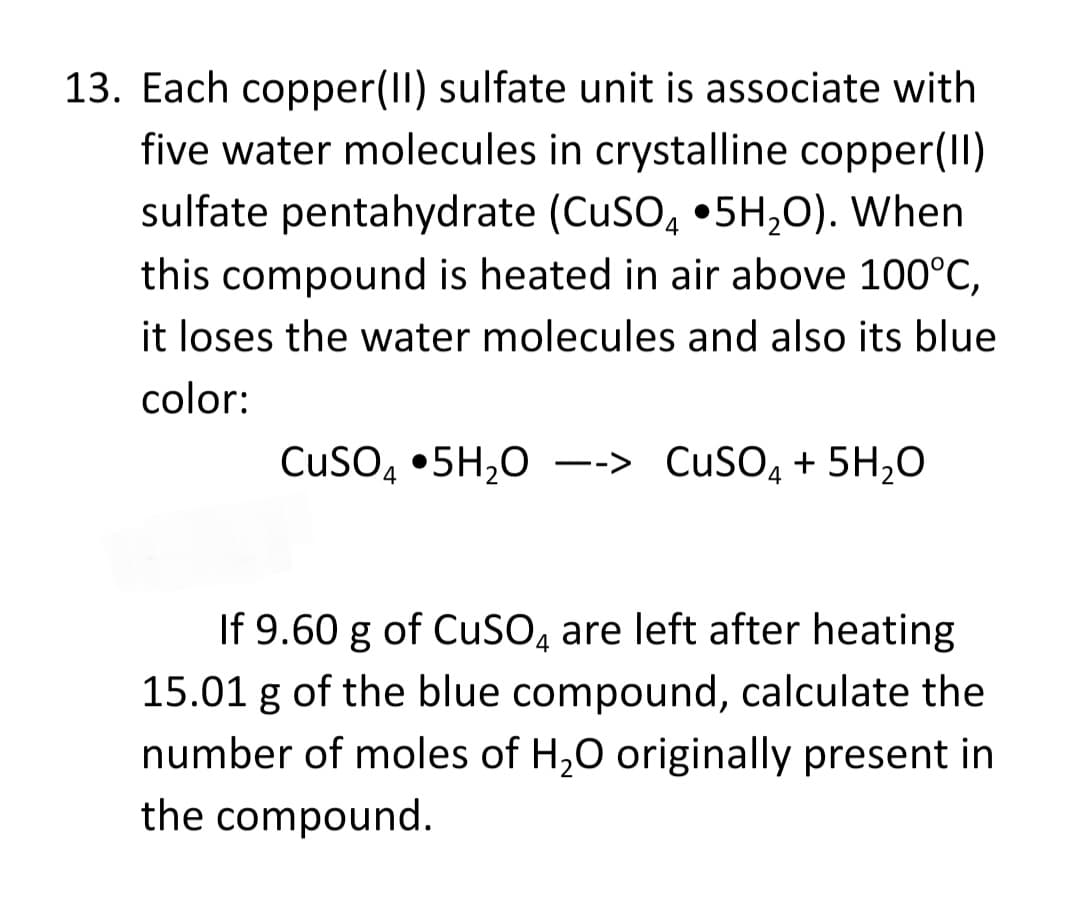13. Each copper(II) sulfate unit is associate with
five water molecules in crystalline copper(II)
sulfate pentahydrate (CuSO, •5H,0). When
this compound is heated in air above 100°C,
it loses the water molecules and also its blue
color:
Cuso, •5H,0 --> CuSO, + 5H,0
If 9.60 g of CuSO, are left after heating
15.01 g of the blue compound, calculate the
number of moles of H,0 originally present in
the compound.

