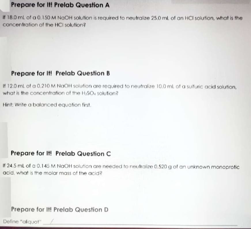 Prepare for It! Prelab Question A
If 18.0 mL of a 0.150 M NGOH solution is required to neutralize 25.0 ml of an HCI solution, what is the
concentration of the HCI solution?
Prepare for It! Prelab Question B
If 12.0 mL of a 0.210 M NaOH solution are required to neutralize 10.0 ml of a suifuric acid solution,
what is the concentration of the H,SO. solution?
Hint: Write a balanced equation first.
Prepare for It! Prelab Question C
If 24.5 mL of a 0.145 M NaOH solution are needed to neutralize 0.520 g of an unknown monoprotic
acid, what is the molar mass of the acid?
Prepare for It! Prelab Question D
Define "aliquot"
