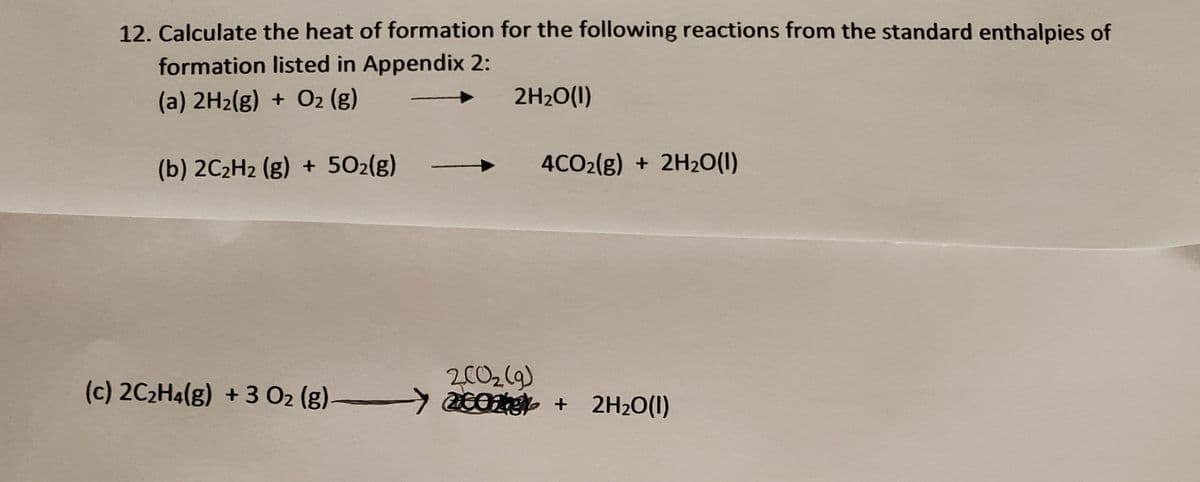 12. Calculate the heat of formation for the following reactions from the standard enthalpies of
formation listed in Appendix 2:
(a) 2H2(g) + O2 (g)
2H20(1)
(b) 2C2H2 (g) + 502(g)
4CO2(g) + 2H2O(1)
(c) 2C2H4(g) + 3 02 (g)-
2002(9)
acOt + 2H2O(1)
