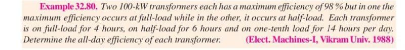 Example 32.80. Two 100-kW transformers each has a maximum efficiency of 98 % but in one the
maximum efficiency occurs at full-load while in the other, it occurs at half-load. Each transformer
is on full-load for 4 hours, on half-load for 6 hours and on one-tenth load for 14 hours per day.
Determine the all-day efficiency of each transformer. (Elect. Machines-I, Vikram Univ. 1988)