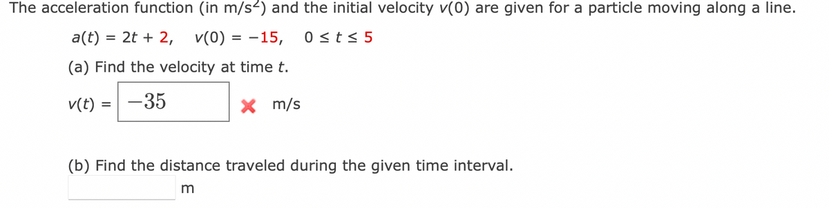 The acceleration function (in m/s²) and the initial velocity v(0) are given for a particle moving along a line.
a(t) = 2t + 2, V(0) = -15, 0 ≤ t ≤ 5
(a) Find the velocity at time t.
v(t) = -35
X m/s
(b) Find the distance traveled during the given time interval.
m
