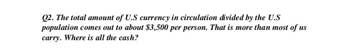 Q2. The total amount of U.S currency in circulation divided by the U.S
population comes out to about $3,500 per person. That is more than most of us
carry. Where is all the cash?
