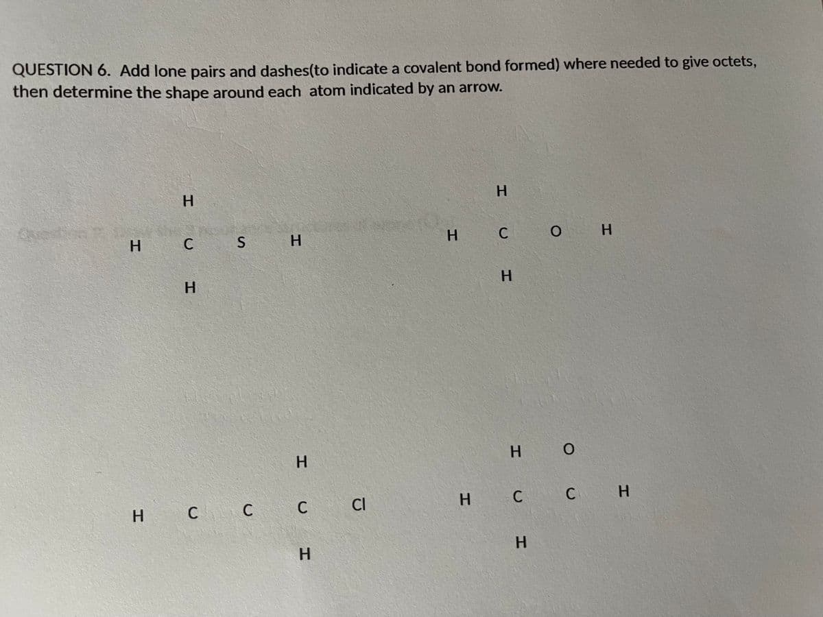 QUESTION 6. Add lone pairs and dashes(to indicate a covalent bond formed) where needed to give octets,
then determine the shape around each atom indicated by an arrow.
H.
H
Question
H C
H C
H.
H.
H O
H C C C
C CI
H C
C H
H.
HI
