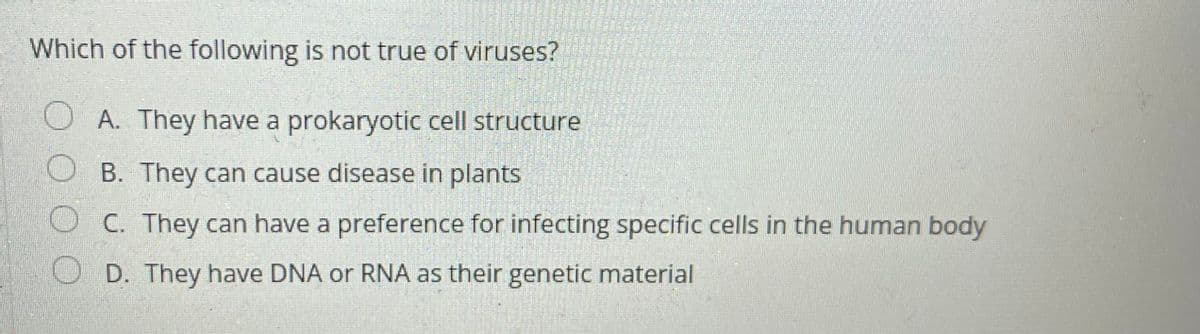 Which of the following is not true of viruses?
U A. They have a prokaryotic cell structure
O B. They can cause disease in plants
O C. They can have a preference for infecting specific cells in the human body
O D. They have DNA or RNA as their genetic material

