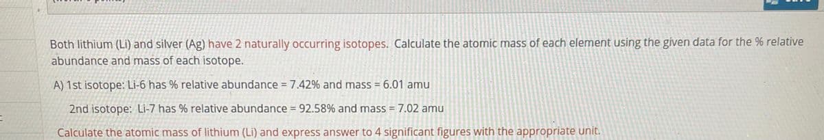 Both lithium (Li) and silver (Ag) have 2 naturally occurring isotopes. Calculate the atomic mass of each element using the given data for the % relative
abundance and mass of each isotope.
A) 1st isotope: Li-6 has % relative abundance =7.42% and mass = 6.01 amu
2nd isotope: Li-7 has % relative abundance = 92.58% and mass = 7.02 amu
Calculate the atomic mass of lithium (Li) and express answer to 4 significant figures with the appropriate unit.

