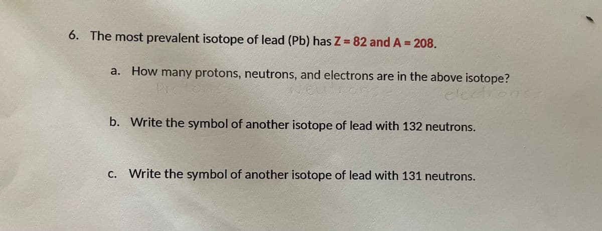 6. The most prevalent isotope of lead (Pb) has Z = 82 and A = 208.
a. How many protons, neutrons, and electrons are in the above isotope?
Protor
electron
b. Write the symbol of another isotope of lead with 132 neutrons.
C. Write the symbol of another isotope of lead with 131 neutrons.

