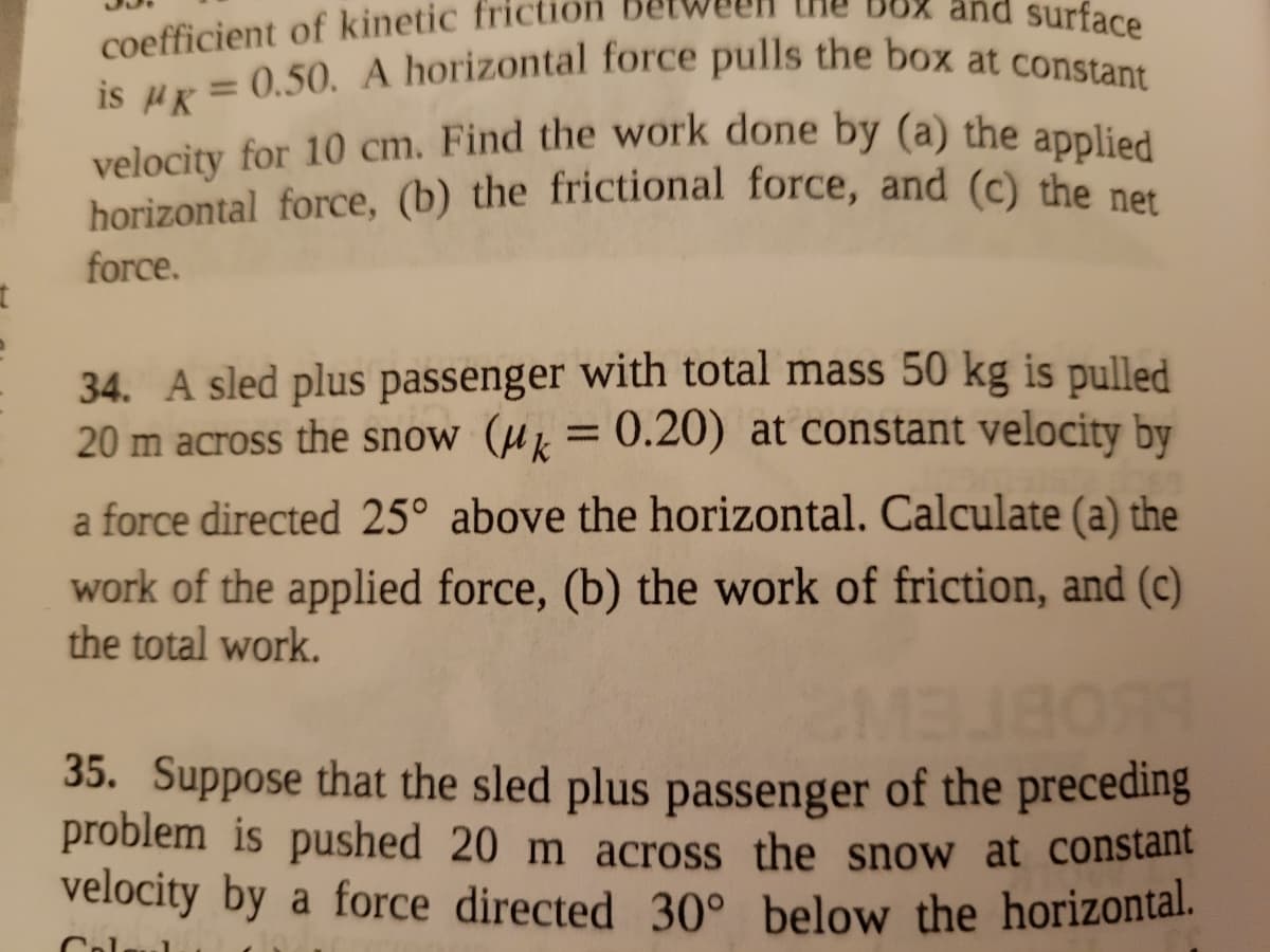 velocity for 10 cm. Find the work done by (a) the applied
is uR = 0.50. A horizontal force pulls the box at constant
and surface
coefficient of kinetic
%3D
velocity for 10 cm. Find the work done by (a) the applied
horizontal force, (b) the frictional force, and (c) the net
force.
34. A sled plus passenger with total mass 50 kg is pulled
20 m across the snow (µµ = 0.20) at constant velocity by
a force directed 25° above the horizontal. Calculate (a) the
work of the applied force, (b) the work of friction, and (c)
the total work.
35. Suppose that the sled plus passenger of the preceding
problem is pushed 20 m across the snow at constant
velocity by a force directed 30° below the horizontal.
Col
