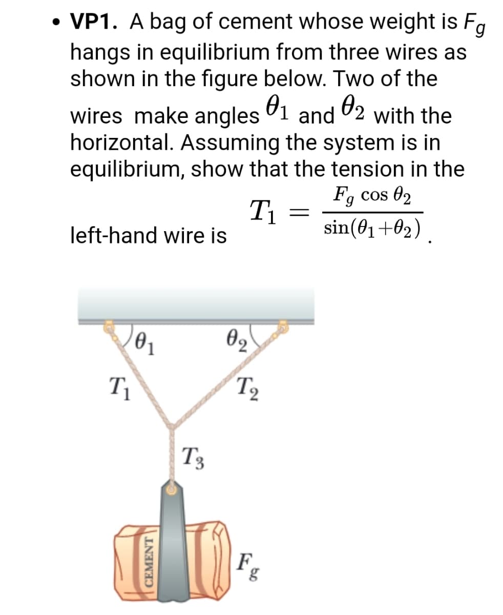 • VP1. A bag of cement whose weight is Fa
hangs in equilibrium from three wires as
shown in the figure below. Two of the
wires make angles 1 and 72 with the
horizontal. Assuming the system is in
equilibrium, show that the tension in the
Fg cos 02
T1
sin(01+02)
left-hand wire is
T1
T2
T3
F.
CEMENT
bo
