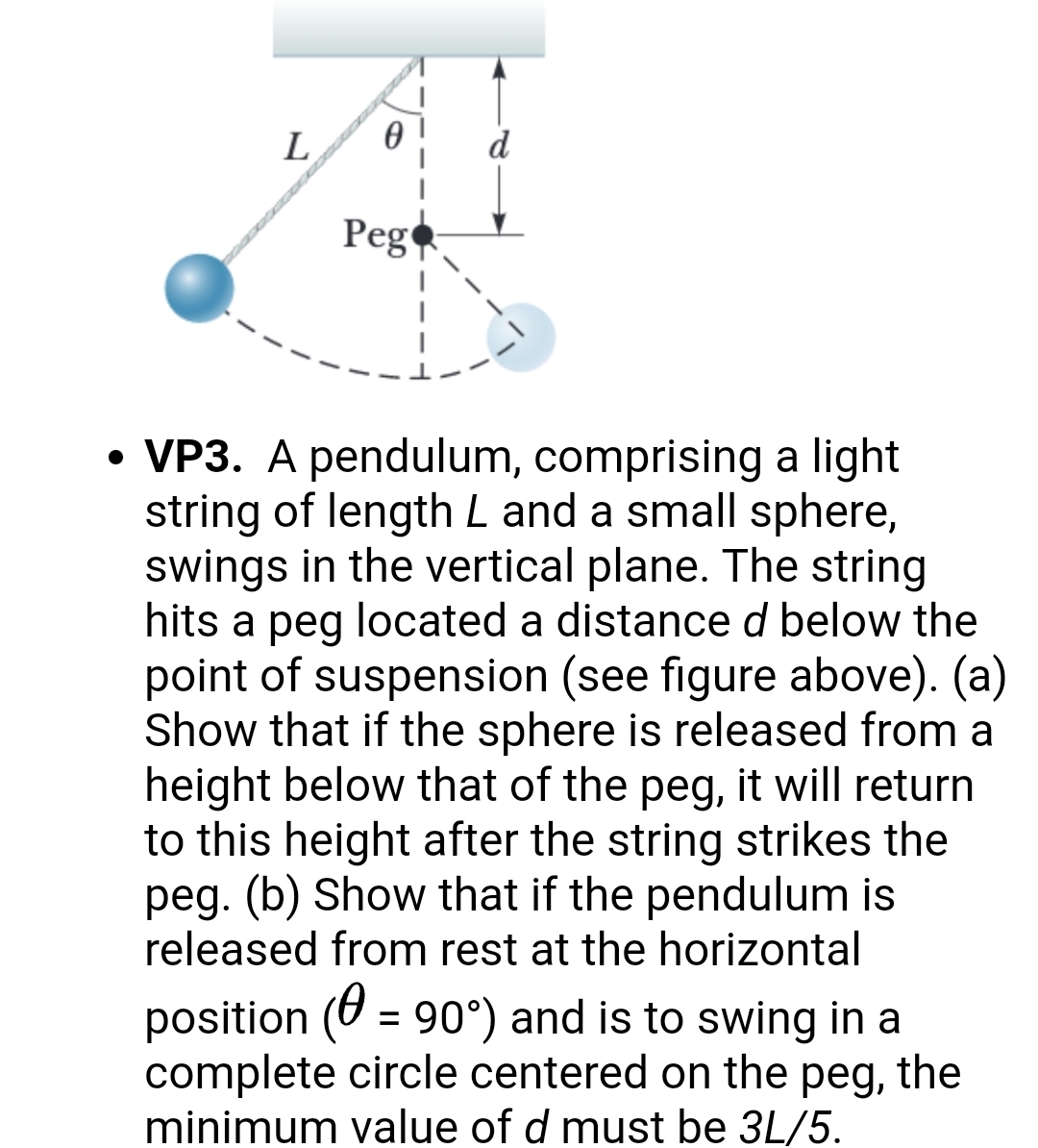L
Peg
• VP3. A pendulum, comprising a light
string of length L and a small sphere,
swings in the vertical plane. The string
hits a peg located a distance d below the
point of suspension (see figure above). (a)
Show that if the sphere is released from a
height below that of the peg, it will return
to this height after the string strikes the
peg. (b) Show that if the pendulum is
released from rest at the horizontal
position (0 = 90°) and is to swing in a
complete circle centered on the peg, the
minimum value of d must be 3L/5.
