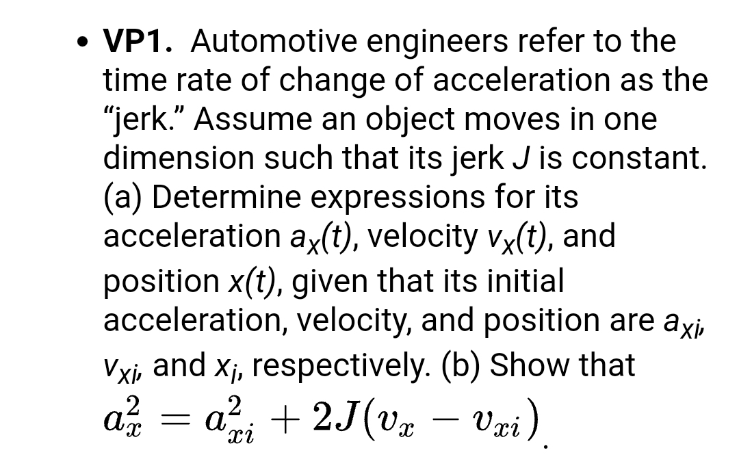 • VP1. Automotive engineers refer to the
time rate of change of acceleration as the
"jerk." Assume an object moves in one
dimension such that its jerk J is constant.
(a) Determine expressions for its
acceleration ax(t), velocity vx(t), and
position x(t), given that its initial
acceleration, velocity, and position are axi,
Vxi, and xj, respectively. (b) Show that
a; + 2J(v% – Væi)
Vri)
a
-
