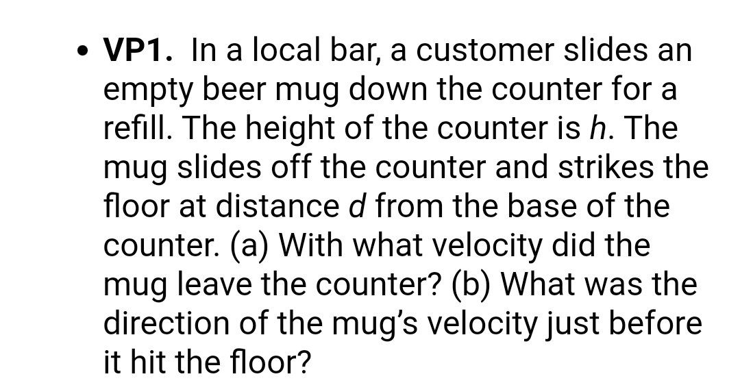 • VP1. In a local bar, a customer slides an
empty beer mug down the counter for a
refill. The height of the counter is h. The
mug slides off the counter and strikes the
floor at distance d from the base of the
counter. (a) With what velocity did the
mug leave the counter? (b) What was the
direction of the mug's velocity just before
it hit the floor?
