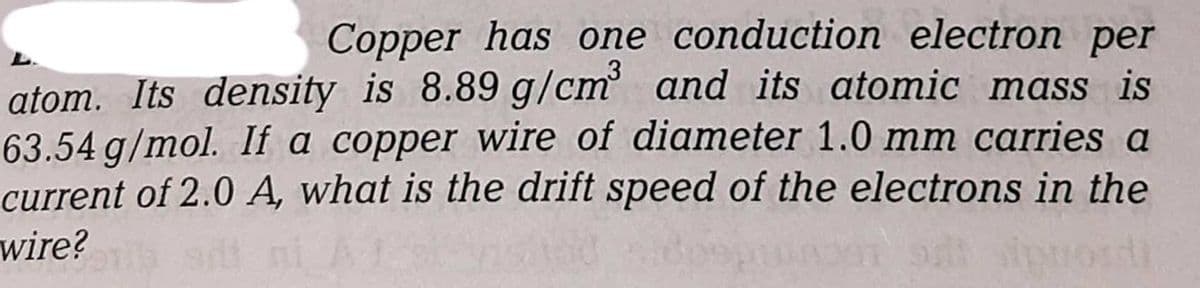 Copper has one conduction electron per
atom. Its density is 8.89 g/cm' and its atomic mass is
63.54 g/mol. If a copper wire of diameter 1.0 mm carries a
current of 2.0 A, what is the drift speed of the electrons in the
wire?
