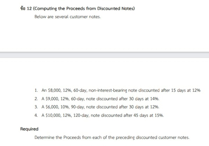 do 12 (Computing the Proceeds from Discounted Notes)
Below are several customer notes.
1. An $8,000, 12%, 60-day, non-interest-bearing note discounted after 15 days at 12%
2. A $9,000, 12%, 60-day, note discounted after 30 days at 14%.
3. A $6,000, 10%, 90-day, note discounted after 30 days at 12%.
4. A $10,000, 12%, 120-day, note discounted after 45 days at 15%.
Required
Determine the Proceeds from each of the preceding discounted customer notes.
