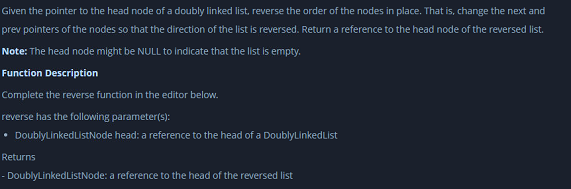 Given the pointer to the head node of a doubly linked list, reverse the order of the nodes in place. That is, change the next and
prev pointers of the nodes so that the direction of the list is reversed. Return a reference to the head node of the reversed list.
Note: The head node might be NULL to indicate that the list is empty.
Function Description
Complete the reverse function in the editor below.
reverse has the following parameter(s):
DoublyLinkedListNode head: a reference to the head of a DoublyLinkedList
Returns
- DoublyLinkedListNode: a reference to the head of the reversed list
