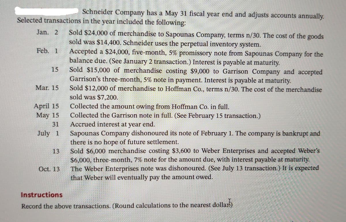 Schneider Company has a May 31 fiscal year end and adjusts accounts annually.
Selected transactions in the year included the following:
Sold $24,000 of merchandise to Sapounas Company, terms n/30. The cost of the goods
sold was $14,400. Schneider uses the perpetual inventory system.
Accepted a $24,000, five-month, 5% promissory note from Sapounas Company for the
balance due. (See January 2 transaction.) Interest is payable at maturity.
Sold $15,000 of merchandise costing $9,000 to Garrison Company and accepted
Garrison's three-month, 5% note in payment. Interest is payable at maturity.
Sold $12,000 of merchandise to Hoffman Co., terms n/30. The cost of the merchandise
sold was $7,200.
Jan. 2
Feb. 1
15
Mar. 15
April 15
May 15
Collected the amount owing from Hoffman Co. in full.
Collected the Garrison note in full. (See February 15 transaction.)
Accrued interest at year end.
Sapounas Company dishonoured its note of February 1. The company is bankrupt and
there is no hope of future settlement.
Sold $6,000 merchandise costing $3,600 to Weber Enterprises and accepted Weber's
$6,000, three-month, 7% note for the amount due, with interest payable at maturity.
The Weber Enterprises note was dishonoured. (See July 13 transaction.) It is expected
that Weber will eventually pay the amount owed.
31
July 1
13
Oct. 13
Instructions
Record the above transactions. (Round calculations to the nearest dollar)
