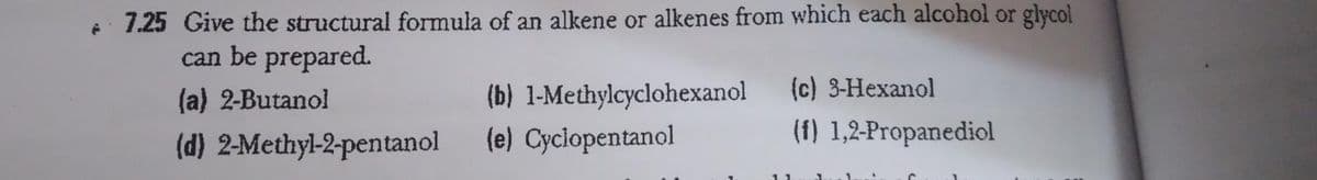 7.25 Give the structural formula of an alkene or alkenes from which each alcohol or glycol
can be prepared.
(c) 3-Hexanol
(b) 1-Methylcyclohexanol
(e) Cyciopentanol
(a) 2-Butanol
(f) 1,2-Propanediol
(d) 2-Methyl-2-pentanol

