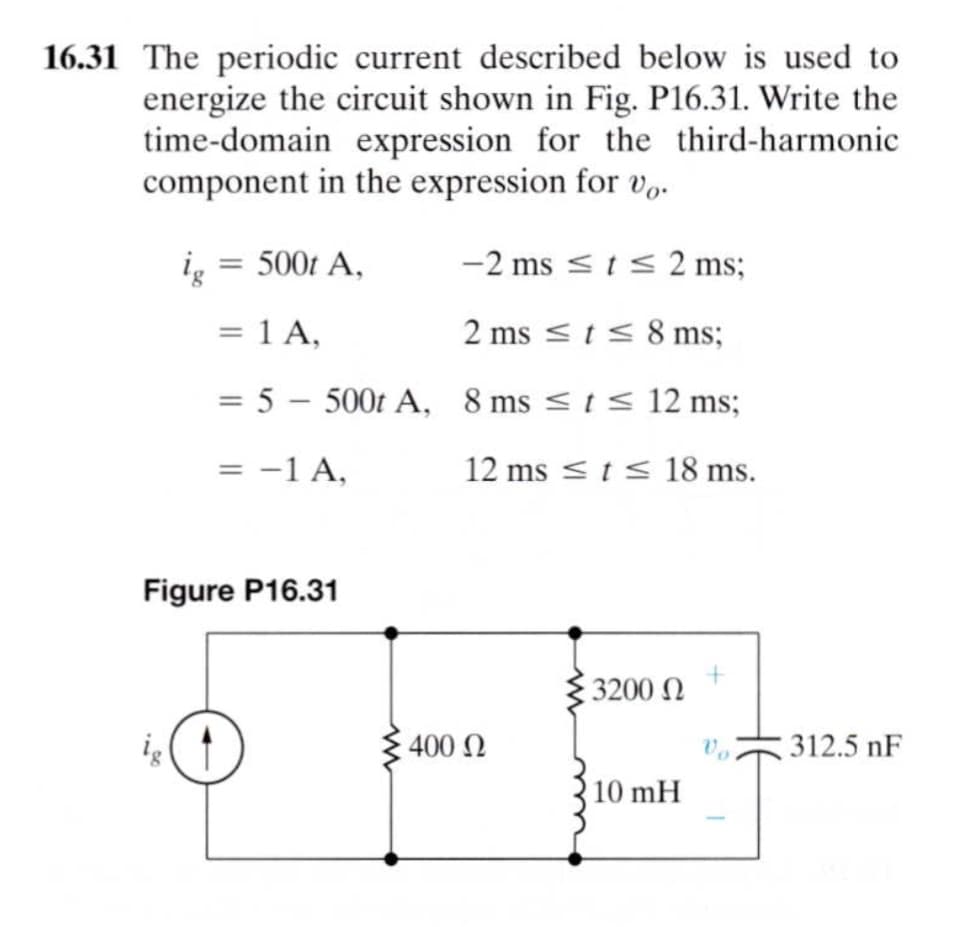 16.31 The periodic current described below is used to
energize the circuit shown in Fig. P16.31. Write the
time-domain expression for the third-harmonic
component in the expression for Vo.
ig = 500t A,
-2 ms <t< 2 ms;
= 1 A,
2 ms <t< 8 ms;
= 5 – 500t A, 8 ms < 1< 12 ms;
= -1 A,
12 ms < t< 18 ms.
Figure P16.31
3200 N
400
312.5 nF
10 mH
