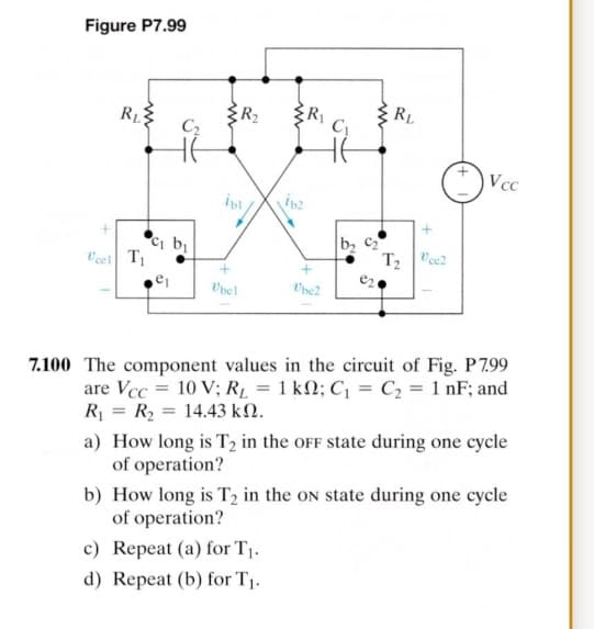 Figure P7.99
RL
C
Vcc
Ci b
cel T
T2
7.100 The component values in the circuit of Fig. P799
are Vcc = 10 V; RL = 1 k2; C = C2 = 1 nF; and
R = R2 = 14.43 kM.
a) How long is T2 in the oFF state during one cycle
of operation?
b) How long is T2 in the oN state during one cycle
of operation?
c) Repeat (a) for T1.
d) Repeat (b) for T1.
