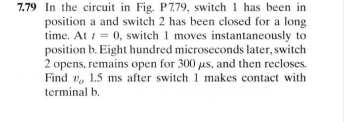 7.79 In the circuit in Fig. P 7.79, switch 1 has been in
position a and switch 2 has been closed for a long
time. At t = 0, switch 1 moves instantaneously to
position b. Eight hundred microseconds later, switch
2 opens, remains open for 300 us, and then recloses.
Find v, 1.5 ms after switch 1 makes contact with
%3D
terminal b.
