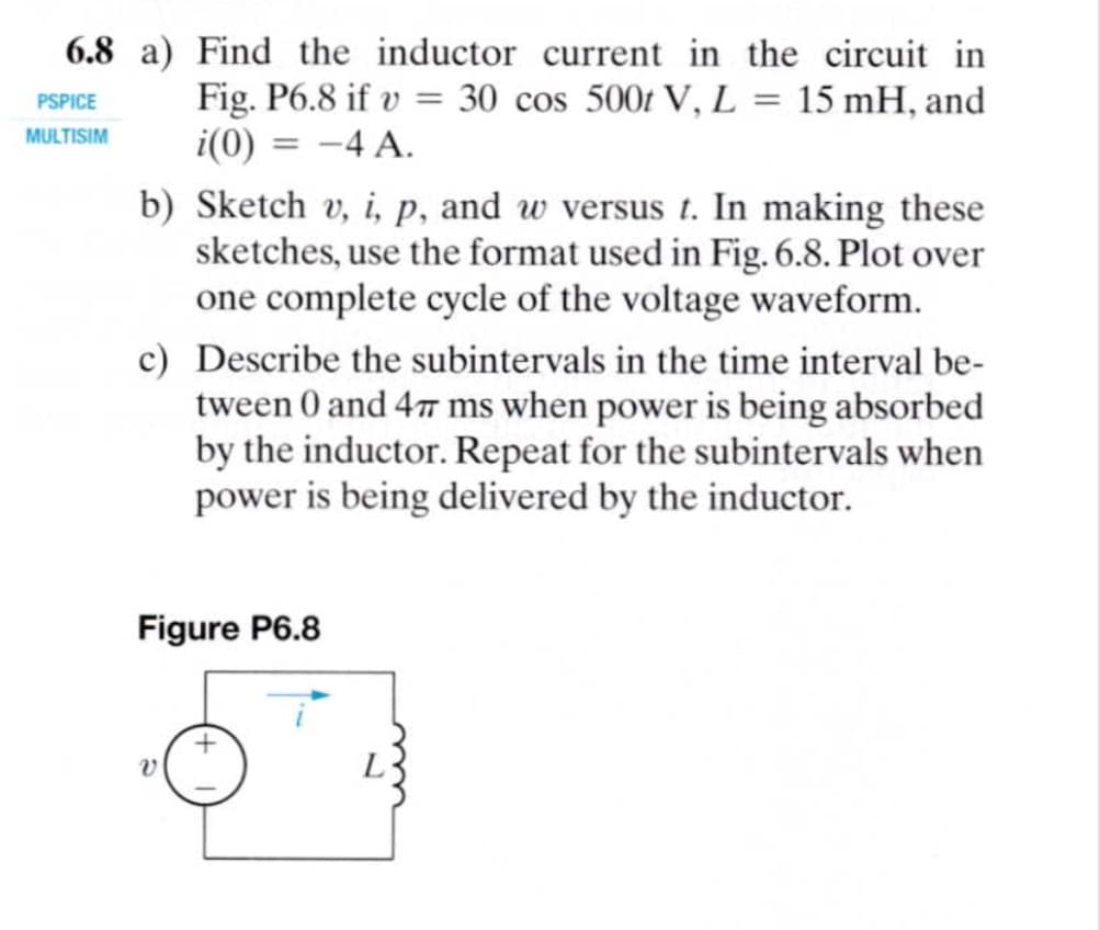 6.8 a) Find the inductor current in the circuit in
Fig. P6.8 if v = 30 cos 500t V, L = 15 mH, and
i(0) = -4 A.
PSPICE
MULTISIM
%3D
b) Sketch v, i, p, and w versus t. In making these
sketches, use the format used in Fig. 6.8. Plot over
one complete cycle of the voltage waveform.
c) Describe the subintervals in the time interval be-
tween 0 and 4T ms when power is being absorbed
by the inductor. Repeat for the subintervals when
power is being delivered by the inductor.
Figure P6.8

