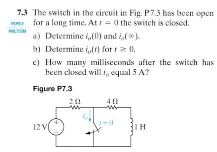 7.3 The switch in the circuit in Fig. P7.3 has been open
PSPICE for a long time. At t = 0 the switch is closed.
MULTISIM
a) Determine i,(0) and i,().
b) Determine i,(1) for t 2 0.
c) How many milliseconds after the switch has
been closed will i, equal 5 A?
Figure P7.3
20
12 V
1 = 0
31 H
