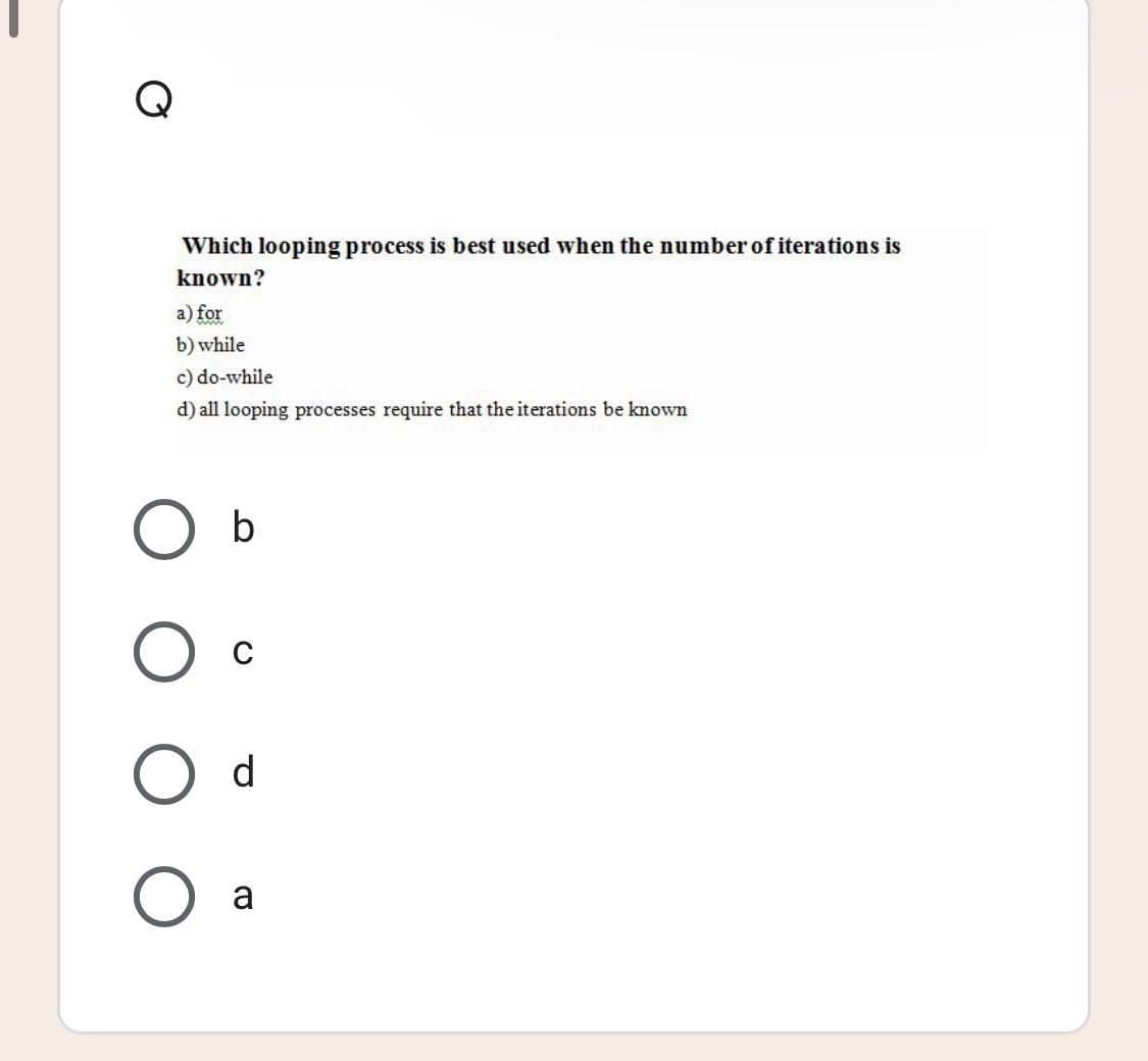Which looping process is best used when the number of iterations is
known?
a) for
b) while
c) do-while
d) all looping processes require that the iterations be known
b
C
O d
a
