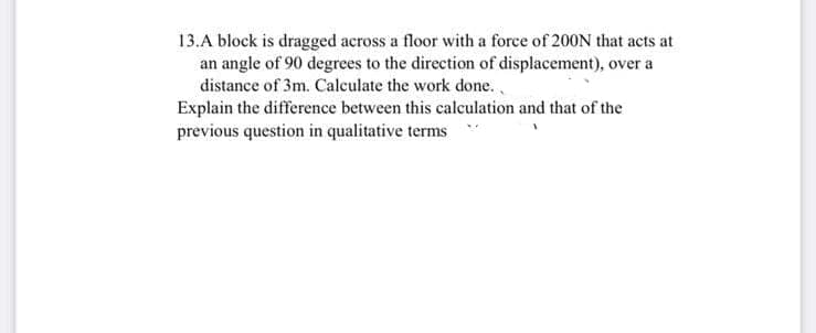 13.A block is dragged across a floor with a force of 200N that acts at
an angle of 90 degrees to the direction of displacement), over a
distance of 3m. Calculate the work done.
Explain the difference between this calculation and that of the
previous question in qualitative terms