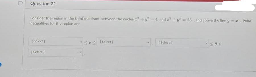 Question 21
Consider the region in the third quadrant between the circles a² + y² = 4 and a² + y² = 25, and above the line y = r. Polar
inequalities for the region are
[Select]
[Select]
≤rs [Select]
[Select]