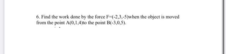 6. Find the work done by the force F=(-2,3,-5)when the object is moved
from the point A(0,1,4)to the point B(-3,0,5).