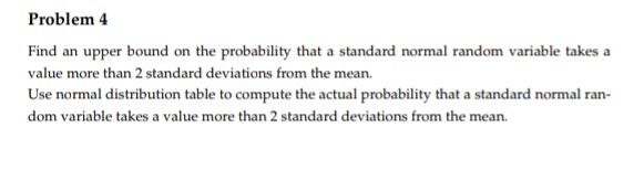 Problem 4
Find an upper bound on the probability that a standard normal random variable takes a
value more than 2 standard deviations from the mean.
Use normal distribution table to compute the actual probability that a standard normal ran-
dom variable takes a value more than 2 standard deviations from the mean.