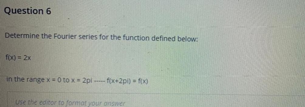 Question 6
Determine the Fourier series for the function defined below:
f(x) = 2x
in the range x = 0 to x = 2pi
-- f(x+2pi) = f(x)
-----
Use the editor to format your answer