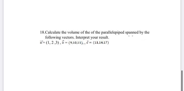 18. Calculate the volume of the of the parallelepiped spanned by the
following vectors. Interpret your result.
a=(1,2,3), b = (9,10,11),, = (11,14,17)