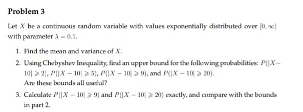 Problem 3
Let X be a continuous random variable with values exponentially distributed over [0,00)
with parameter A=0.1.
1. Find the mean and variance of X.
2. Using Chebyshev Inequality, find an upper bound for the following probabilities: P(X-
10 > 2), P(|X-10 > 5), P(|X-10 > 9), and P(|X-10 > 20).
Are these bounds all useful?
3. Calculate P(|X-109) and P(X-101 > 20) exactly, and compare with the bounds
in part 2.