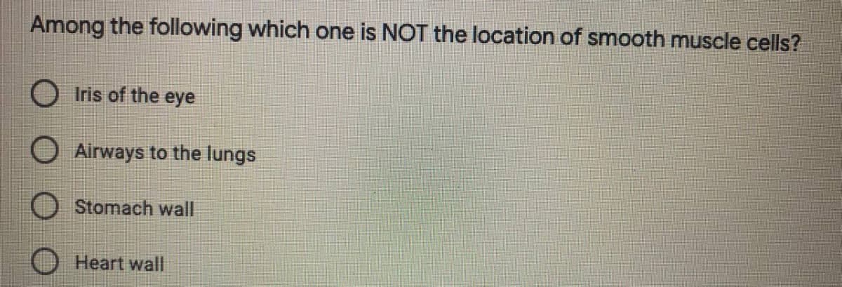 Among the following which one is NOT the location of smooth muscle cells?
O Iris of the eye
O Airways to the lungs
O Stomach wall
O Heart wall
