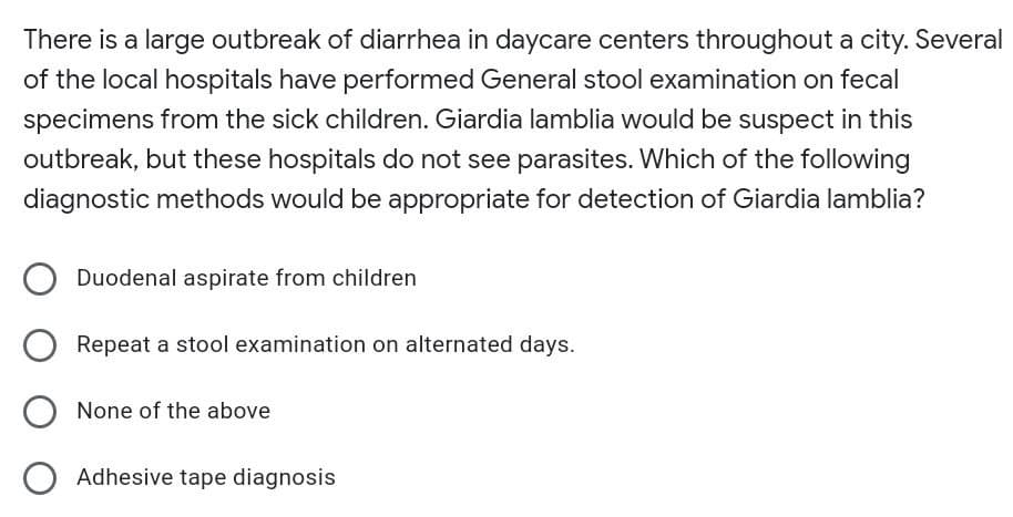 There is a large outbreak of diarrhea in daycare centers throughout a city. Several
of the local hospitals have performed General stool examination on fecal
specimens from the sick children. Giardia lamblia would be suspect in this
outbreak, but these hospitals do not see parasites. Which of the following
diagnostic methods would be appropriate for detection of Giardia lamblia?
Duodenal aspirate from children
Repeat a stool examination on alternated days.
None of the above
O Adhesive tape diagnosis
