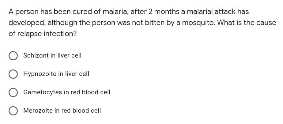 A person has been cured of malaria, after 2 months a malarial attack has
developed, although the person was not bitten by a mosquito. What is the cause
of relapse infection?
Schizont in liver cell
Hypnozoite in liver cell
Gametocytes in red blood cell
Merozoite in red blood cell
