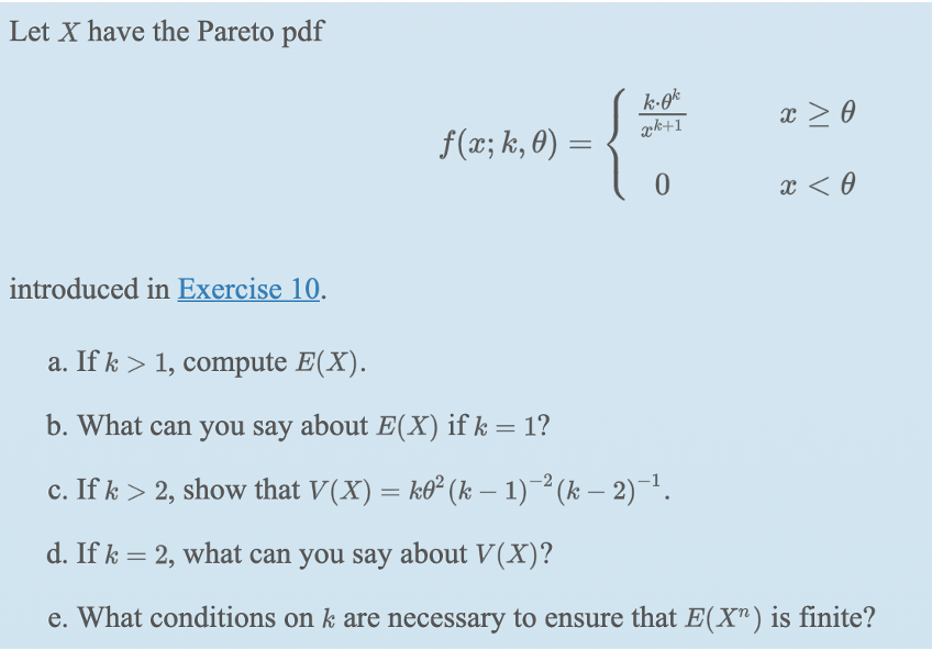 Let X have the Pareto pdf
æk+1
x > 0
f(x; k, 0) =
x < 0
introduced in Exercise 10.
a. If k > 1, compute E(X).
b. What can you say about E(X) if k = 1?
c. If k > 2, show that V(X) = ko² (k – 1) (k – 2)¯1.
d. If k = 2, what can you say about V(X)?
e. What conditions on k are necessary to ensure that E(X") is finite?
