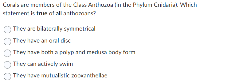 Corals are members of the Class Anthozoa (in the Phylum Cnidaria). Which
statement is true of all anthozoans?
They are bilaterally symmetrical
They have an oral disc
They have both a polyp and medusa body form
They can actively swim
They have mutualistic zooxanthellae