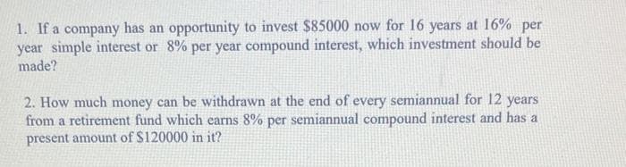 1. If a company has an opportunity to invest $85000 now for 16 years at 16% per
year simple interest or 8% per year compound interest, which investment should be
made?
2. How much money can be withdrawn at the end of every semiannual for 12 years
from a retirement fund which earns 8% per semiannual compound interest and has a
present amount of $120000 in it?
